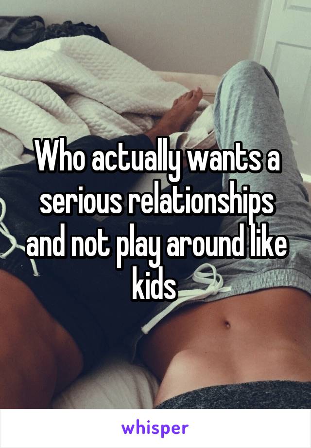 Who actually wants a serious relationships and not play around like kids 