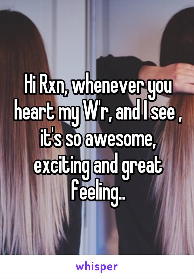 Hi Rxn, whenever you heart my W'r, and I see , it's so awesome, exciting and great feeling..