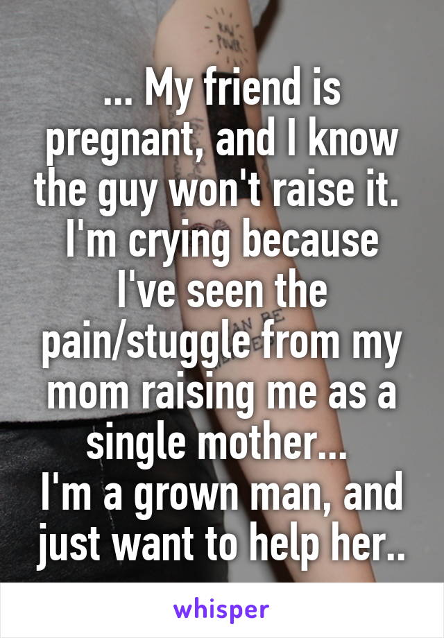 ... My friend is pregnant, and I know the guy won't raise it. 
I'm crying because I've seen the pain/stuggle from my mom raising me as a single mother... 
I'm a grown man, and just want to help her..