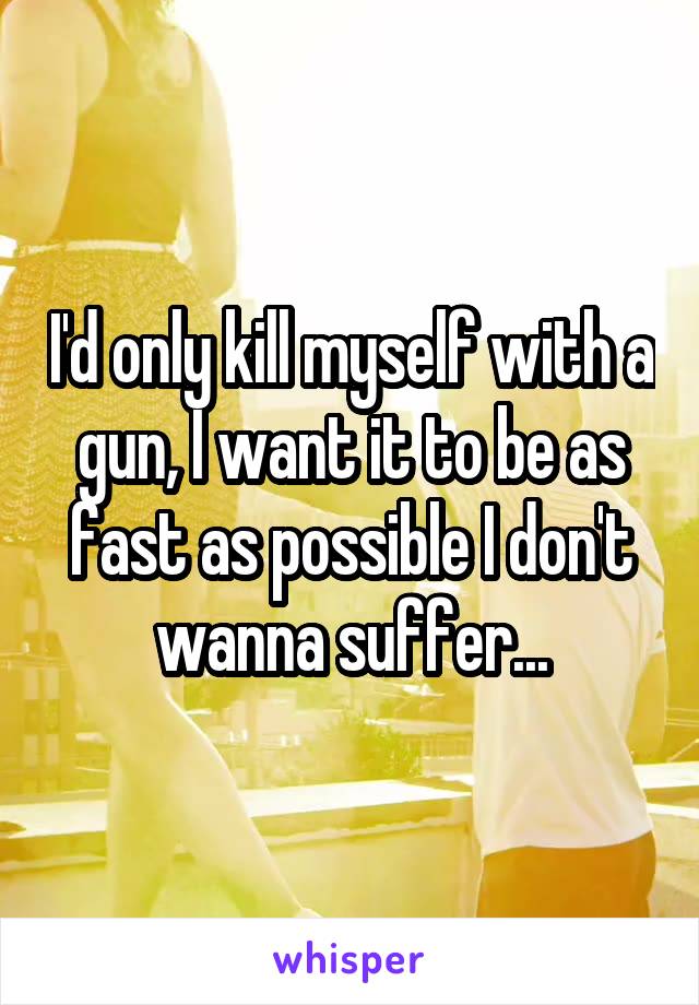 I'd only kill myself with a gun, I want it to be as fast as possible I don't wanna suffer...