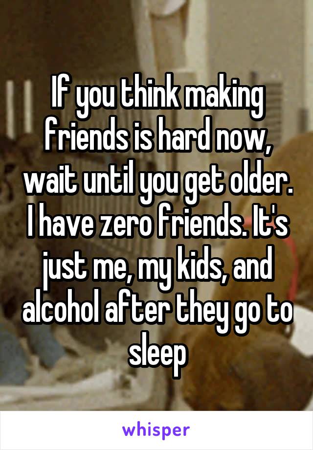 If you think making friends is hard now, wait until you get older. I have zero friends. It's just me, my kids, and alcohol after they go to sleep
