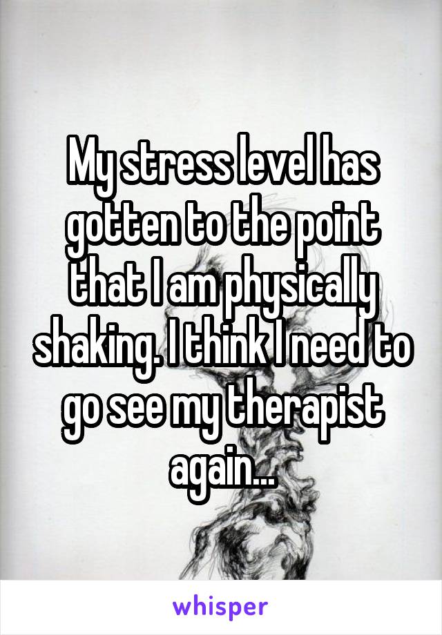 My stress level has gotten to the point that I am physically shaking. I think I need to go see my therapist again...
