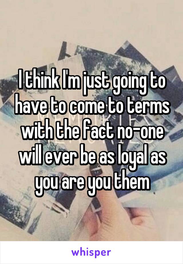 I think I'm just going to have to come to terms with the fact no-one will ever be as loyal as you are you them