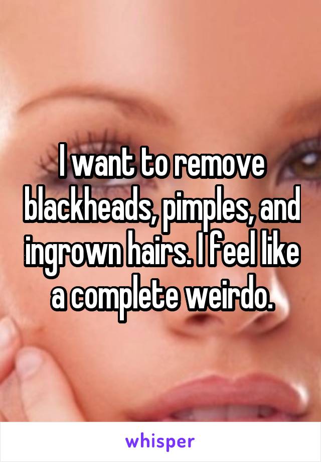 I want to remove blackheads, pimples, and ingrown hairs. I feel like a complete weirdo.