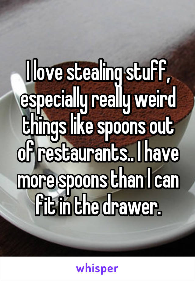 I love stealing stuff, especially really weird things like spoons out of restaurants.. I have more spoons than I can fit in the drawer.