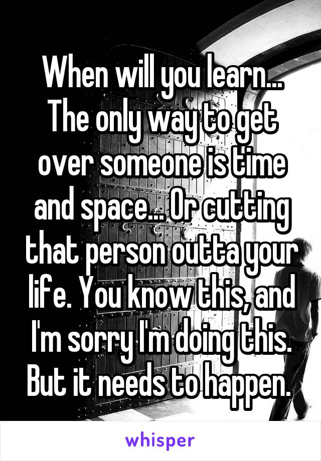 When will you learn... The only way to get over someone is time and space... Or cutting that person outta your life. You know this, and I'm sorry I'm doing this. But it needs to happen. 