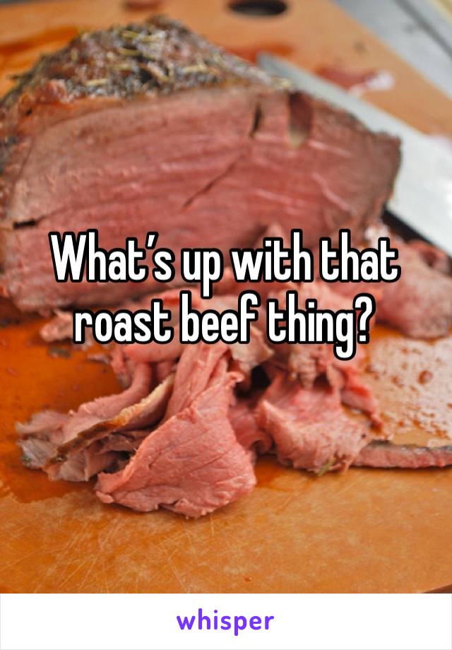 What’s up with that roast beef thing?