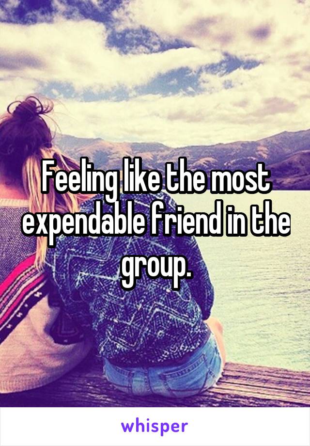 Feeling like the most expendable friend in the group.