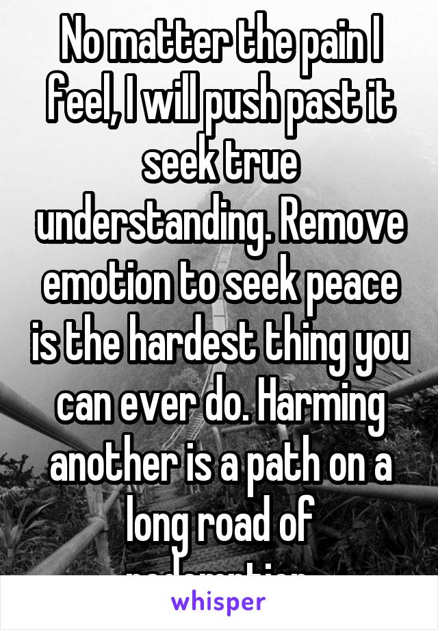 No matter the pain I feel, I will push past it seek true understanding. Remove emotion to seek peace is the hardest thing you can ever do. Harming another is a path on a long road of redemption.