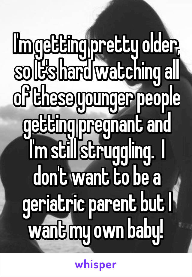 I'm getting pretty older, so It's hard watching all of these younger people getting pregnant and I'm still struggling.  I don't want to be a geriatric parent but I want my own baby! 