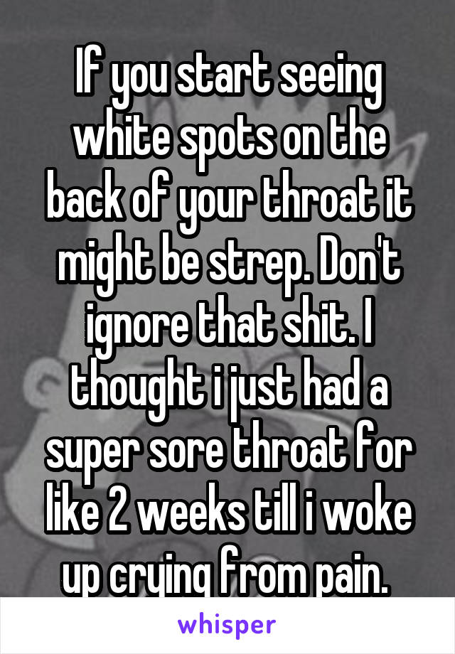 If you start seeing white spots on the back of your throat it might be strep. Don't ignore that shit. I thought i just had a super sore throat for like 2 weeks till i woke up crying from pain. 