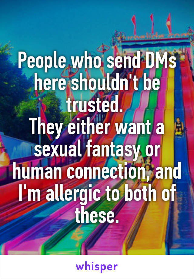 People who send DMs here shouldn't be trusted. 
They either want a sexual fantasy or human connection, and I'm allergic to both of these.