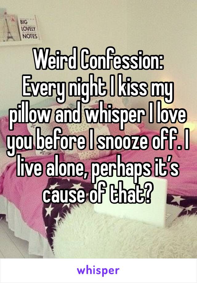Weird Confession:
Every night I kiss my pillow and whisper I love you before I snooze off. I live alone, perhaps it’s cause of that?