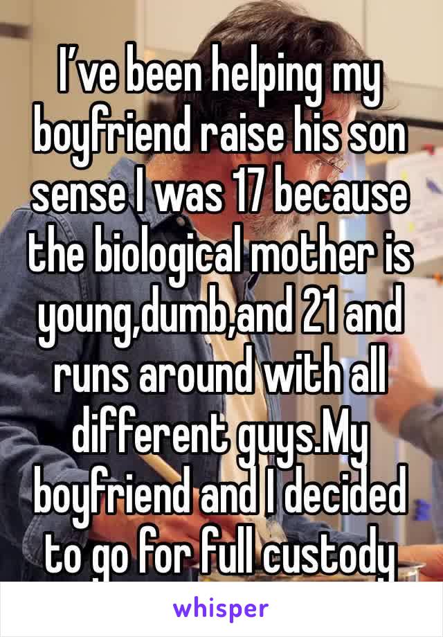 I’ve been helping my boyfriend raise his son sense I was 17 because the biological mother is young,dumb,and 21 and runs around with all different guys.My boyfriend and I decided to go for full custody