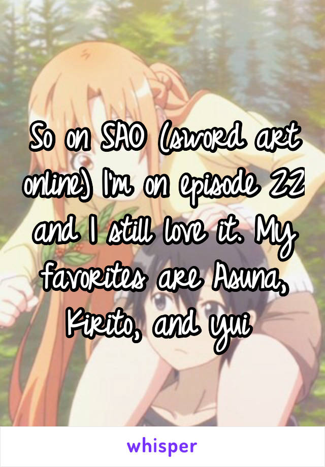 So on SAO (sword art online) I'm on episode 22 and I still love it. My favorites are Asuna, Kirito, and yui 