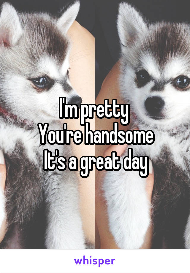 I'm pretty 
You're handsome
It's a great day