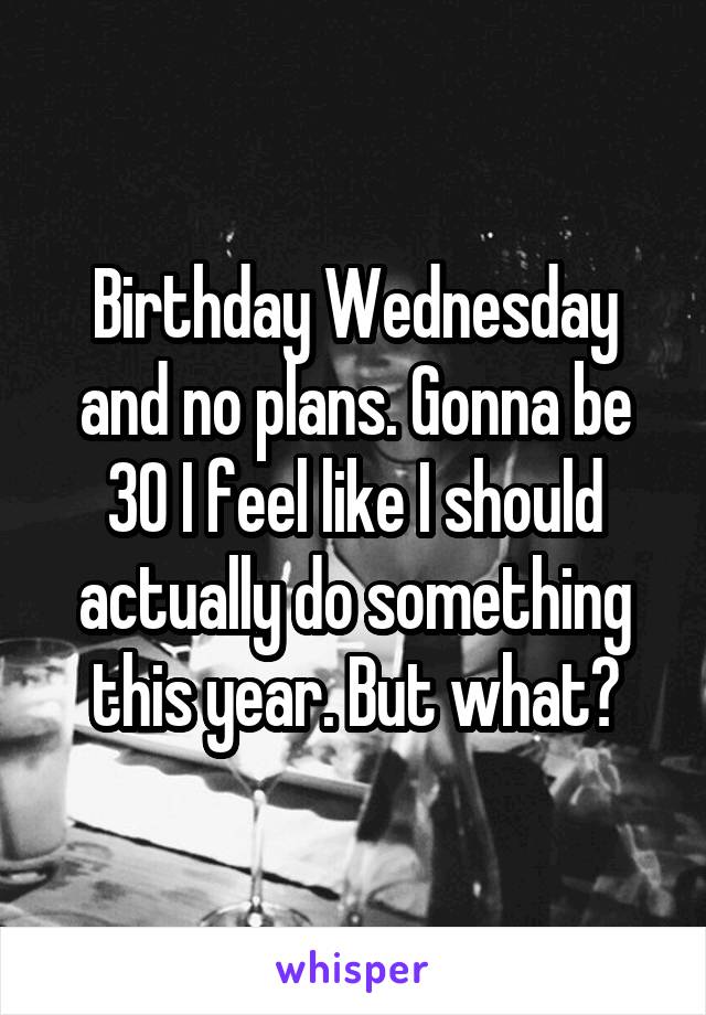 Birthday Wednesday and no plans. Gonna be 30 I feel like I should actually do something this year. But what?