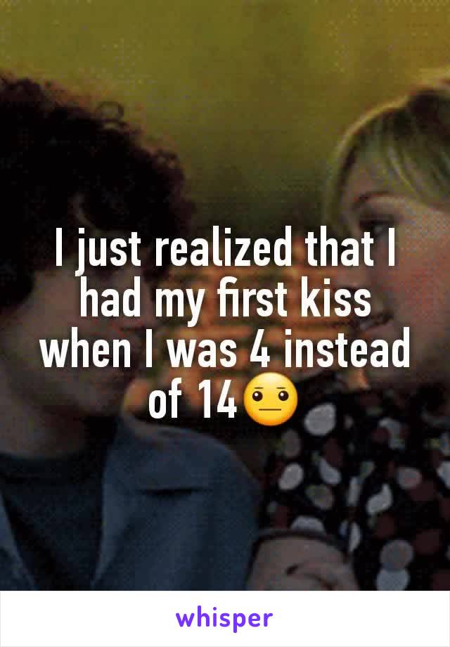 I just realized that I had my first kiss when I was 4 instead of 14😐