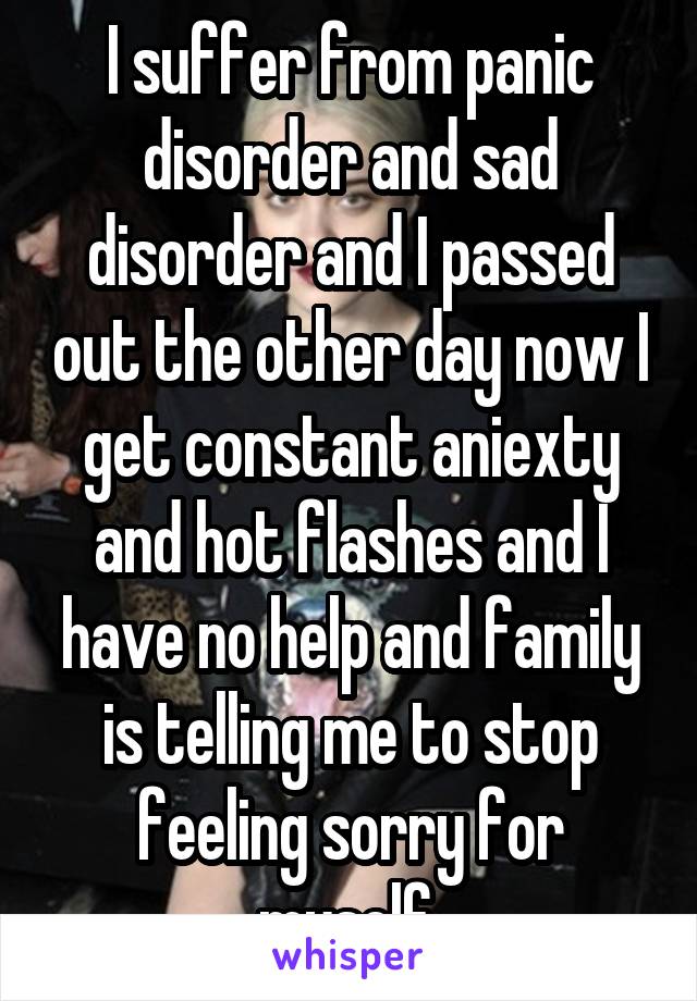 I suffer from panic disorder and sad disorder and I passed out the other day now I get constant aniexty and hot flashes and I have no help and family is telling me to stop feeling sorry for myself 