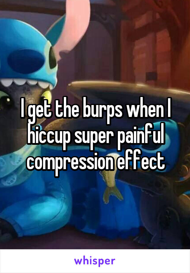 I get the burps when I hiccup super painful compression effect
