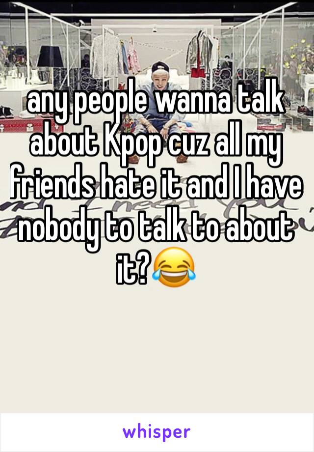 any people wanna talk about Kpop cuz all my friends hate it and I have nobody to talk to about it?😂