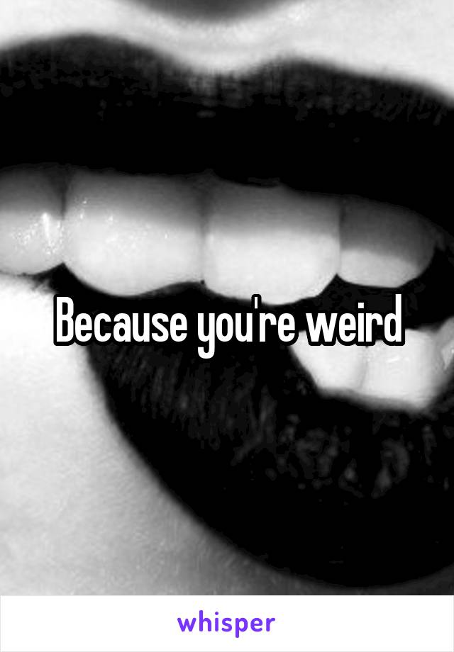 Because you're weird