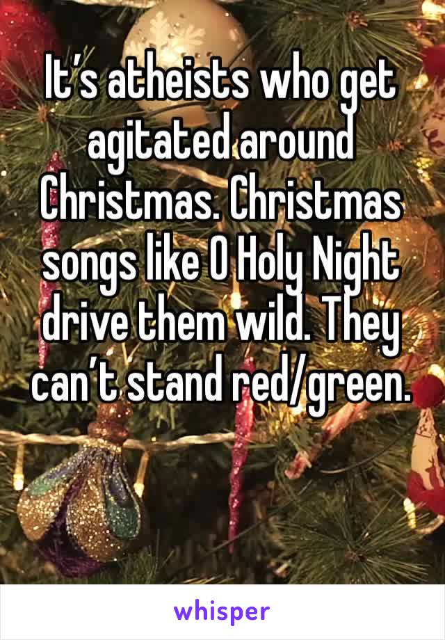 It’s atheists who get agitated around Christmas. Christmas songs like O Holy Night drive them wild. They can’t stand red/green. 