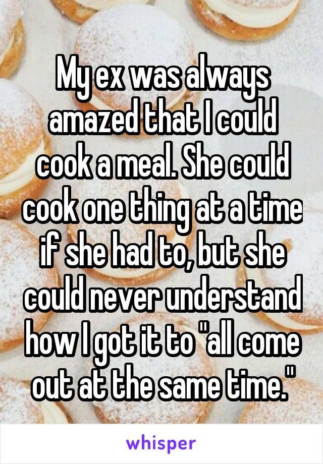 My ex was always amazed that I could cook a meal. She could cook one thing at a time if she had to, but she could never understand how I got it to "all come out at the same time."