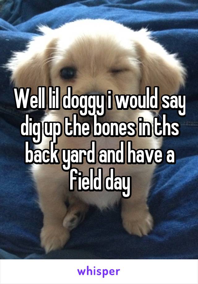 Well lil doggy i would say dig up the bones in ths back yard and have a field day