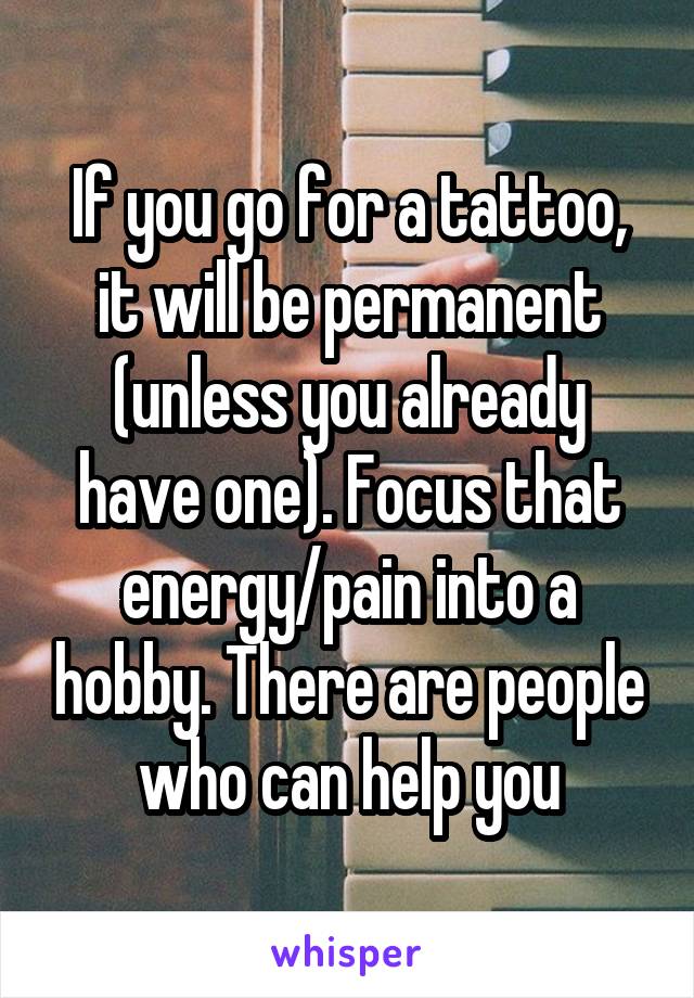 If you go for a tattoo, it will be permanent (unless you already have one). Focus that energy/pain into a hobby. There are people who can help you