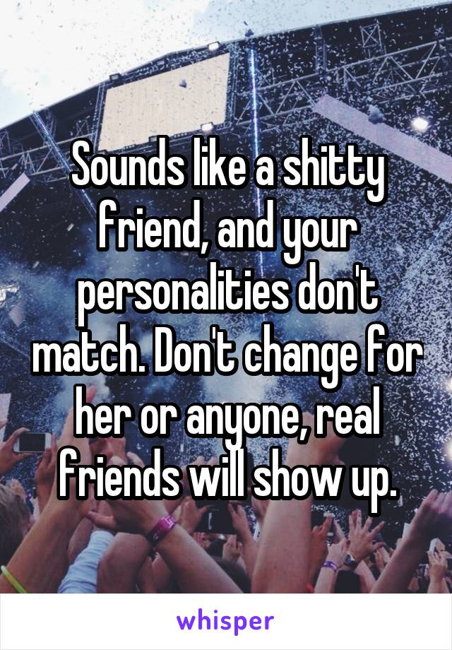 Sounds like a shitty friend, and your personalities don't match. Don't change for her or anyone, real friends will show up.