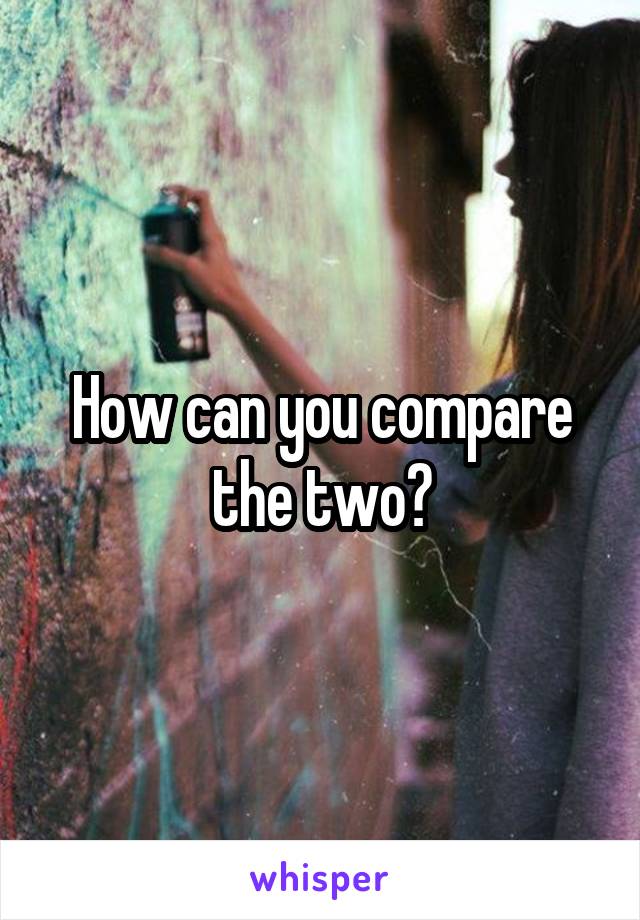 How can you compare the two?