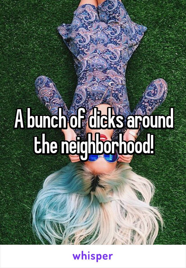 A bunch of dicks around the neighborhood!