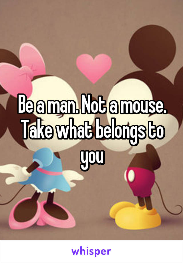 Be a man. Not a mouse. Take what belongs to you
