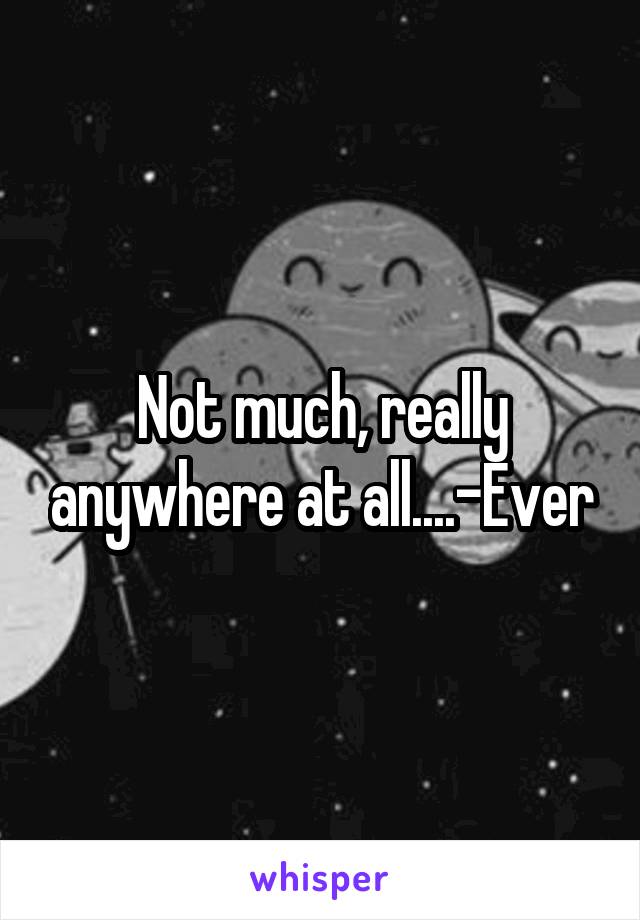 Not much, really anywhere at all....-Ever