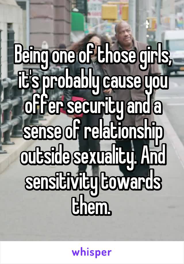 Being one of those girls, it's probably cause you offer security and a sense of relationship outside sexuality. And sensitivity towards them. 