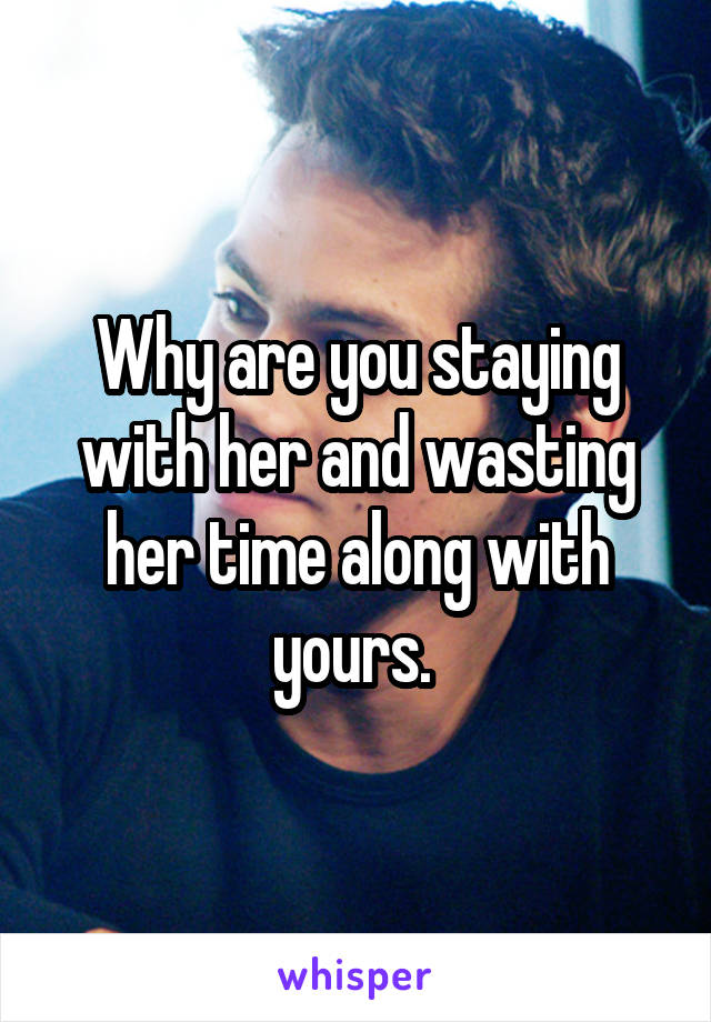 Why are you staying with her and wasting her time along with yours. 