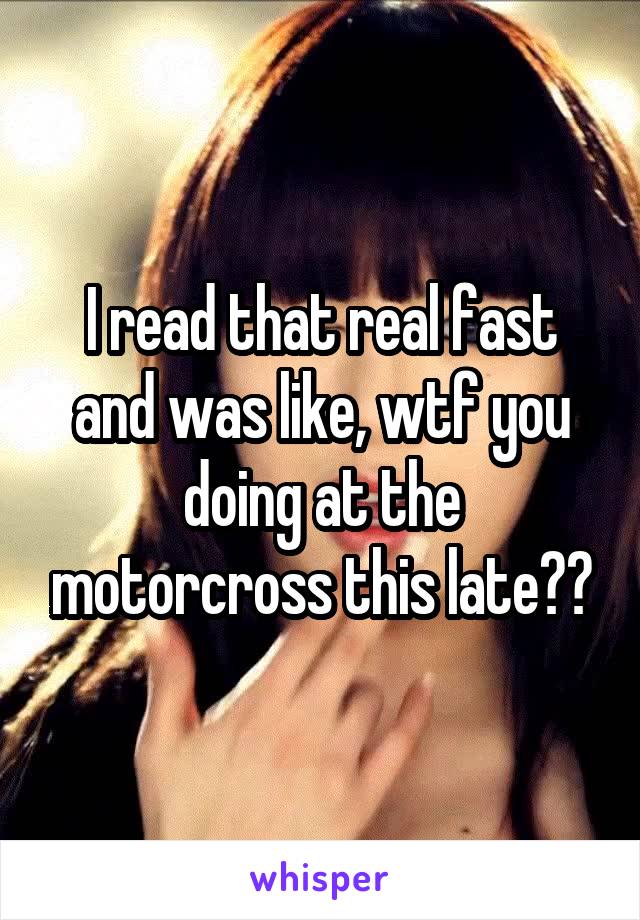 I read that real fast and was like, wtf you doing at the motorcross this late??