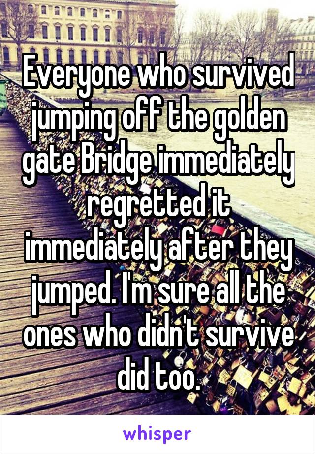 Everyone who survived jumping off the golden gate Bridge immediately regretted it immediately after they jumped. I'm sure all the ones who didn't survive did too.