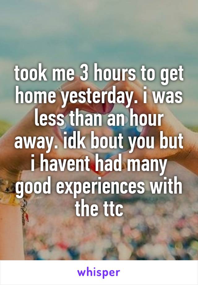 took me 3 hours to get home yesterday. i was less than an hour away. idk bout you but i havent had many good experiences with the ttc