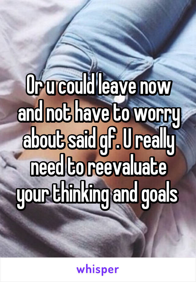 Or u could leave now and not have to worry about said gf. U really need to reevaluate your thinking and goals 