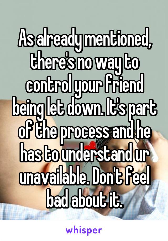 As already mentioned, there's no way to control your friend being let down. It's part of the process and he has to understand ur unavailable. Don't feel bad about it.