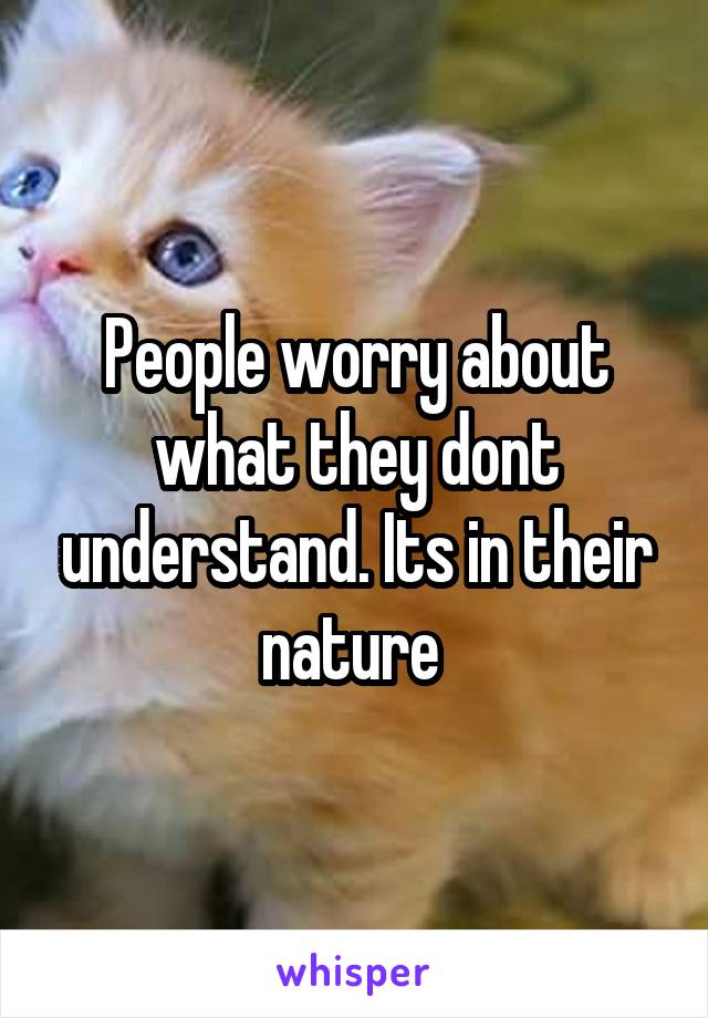 People worry about what they dont understand. Its in their nature 