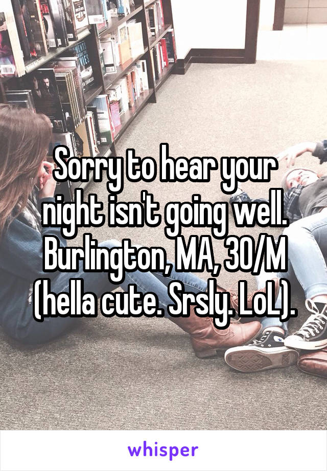 Sorry to hear your night isn't going well. Burlington, MA, 30/M (hella cute. Srsly. LoL).
