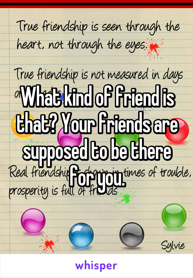 What kind of friend is that? Your friends are supposed to be there for you.