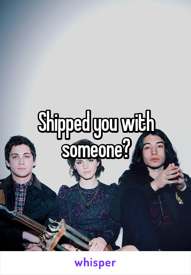 Shipped you with someone?