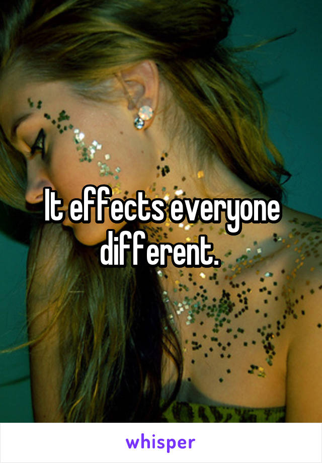 It effects everyone different. 