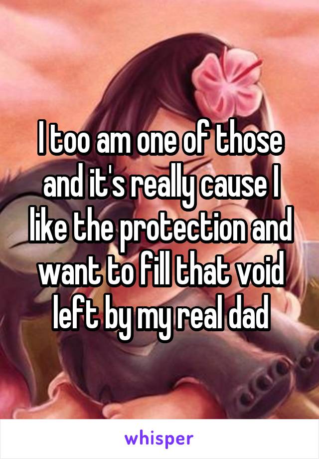 I too am one of those and it's really cause I like the protection and want to fill that void left by my real dad