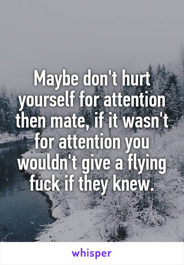 Maybe don't hurt yourself for attention then mate, if it wasn't for attention you wouldn't give a flying fuck if they knew.