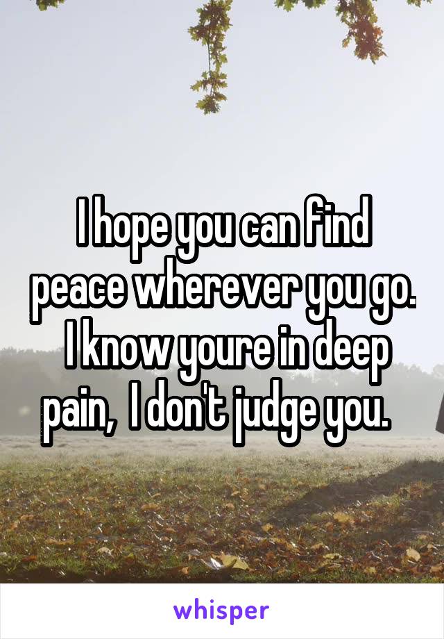 I hope you can find peace wherever you go.  I know youre in deep pain,  I don't judge you.  